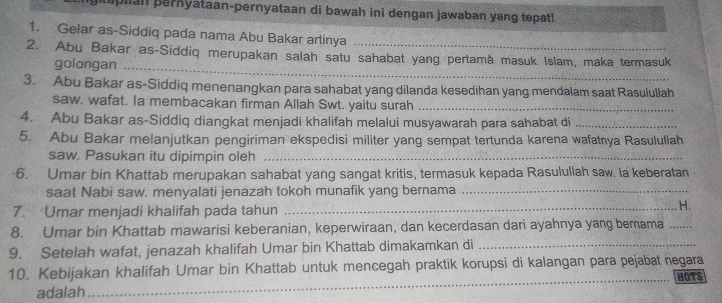 aplian pernyataan-pernyataan di bawah ini dengan jawaban yang tepat! 
1. Gelar as-Siddiq pada nama Abu Bakar artinya 
2. Abu Bakar as-Siddiq merupakan salah satu sahabat yang pertamà masuk Islam, maka termasuk 
golongan_ 
3. Abu Bakar as-Siddiq menenangkan para sahabat yang dilanda kesedihan yang mendalam saat Rasulullah 
saw. wafat. Ia membacakan firman Allah Swt. yaitu surah_ 
4. Abu Bakar as-Siddiq diangkat menjadi khalifah melalui musyawarah para sahabat di_ 
5. Abu Bakar melanjutkan pengiriman ekspedisi militer yang sempat tertunda karena wafatnya Rasulullah 
saw. Pasukan itu dipimpin oleh_ 
6. Umar bin Khattab merupakan sahabat yang sangat kritis, termasuk kepada Rasulullah saw. la keberatan 
saat Nabi saw. menyalati jenazah tokoh munafik yang bernama_ 
7. Umar menjadi khalifah pada tahun 
_H. 
8. Umar bin Khattab mawarisi keberanian, keperwiraan, dan kecerdasan dari ayahnya yang bernama_ 
9. Setelah wafat, jenazah khalifah Umar bin Khattab dimakamkan di_ 
10. Kebijakan khalifah Umar bin Khattab untuk mencegah praktik korupsi di kalangan para pejabat negara 
_HOTS 
adalah