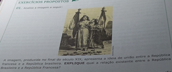 eXERCÍCIoS PROPOSTOS 
01. Analise a imagem a s 
A imagem, produzida no final do século XIX, apresenta a ideia de união entre a República 
francesa e a República brasileira. EXPLIQUE qual a relação existente entre a República 
Brasileira e a República Francesa?