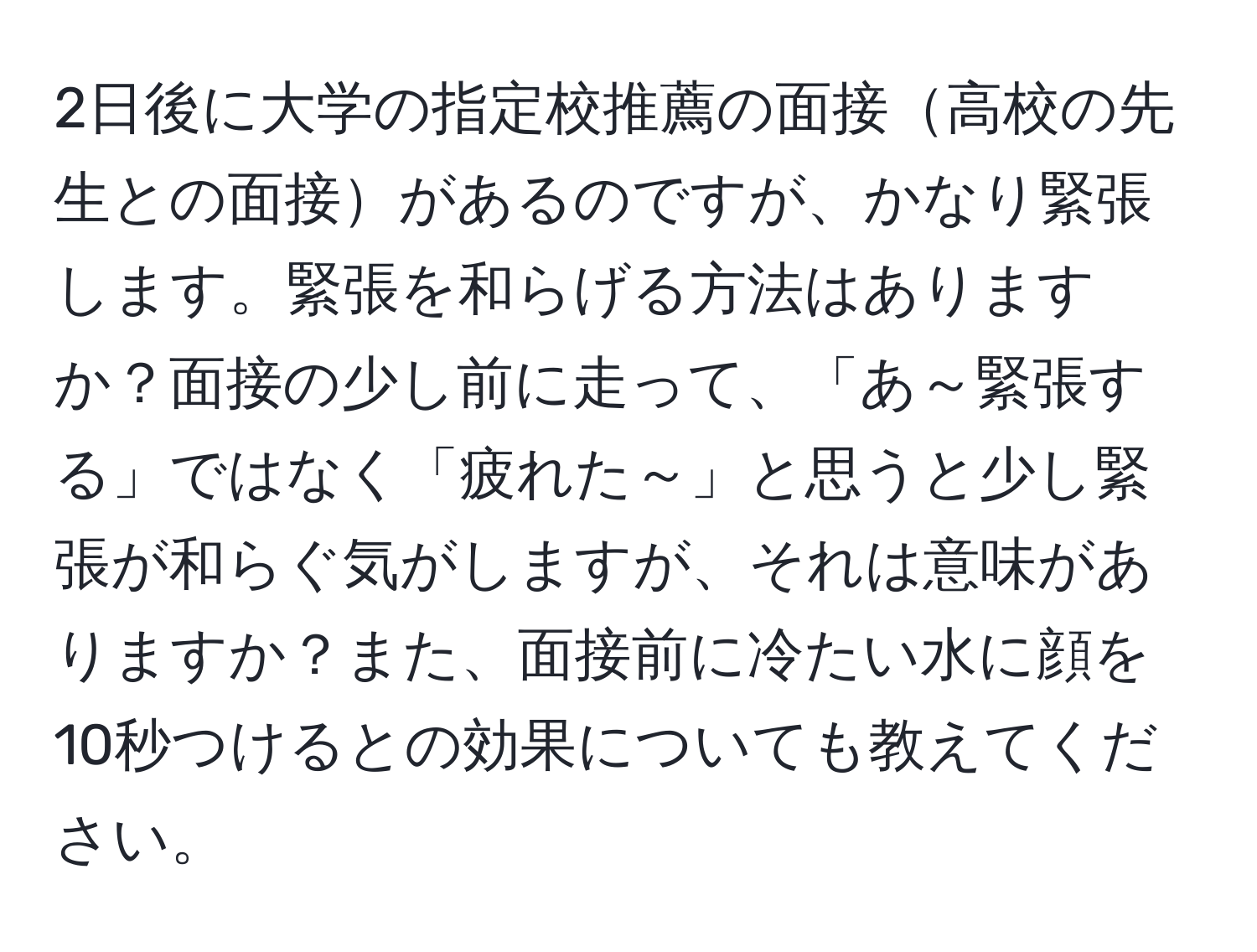 2日後に大学の指定校推薦の面接高校の先生との面接があるのですが、かなり緊張します。緊張を和らげる方法はありますか？面接の少し前に走って、「あ～緊張する」ではなく「疲れた～」と思うと少し緊張が和らぐ気がしますが、それは意味がありますか？また、面接前に冷たい水に顔を10秒つけるとの効果についても教えてください。