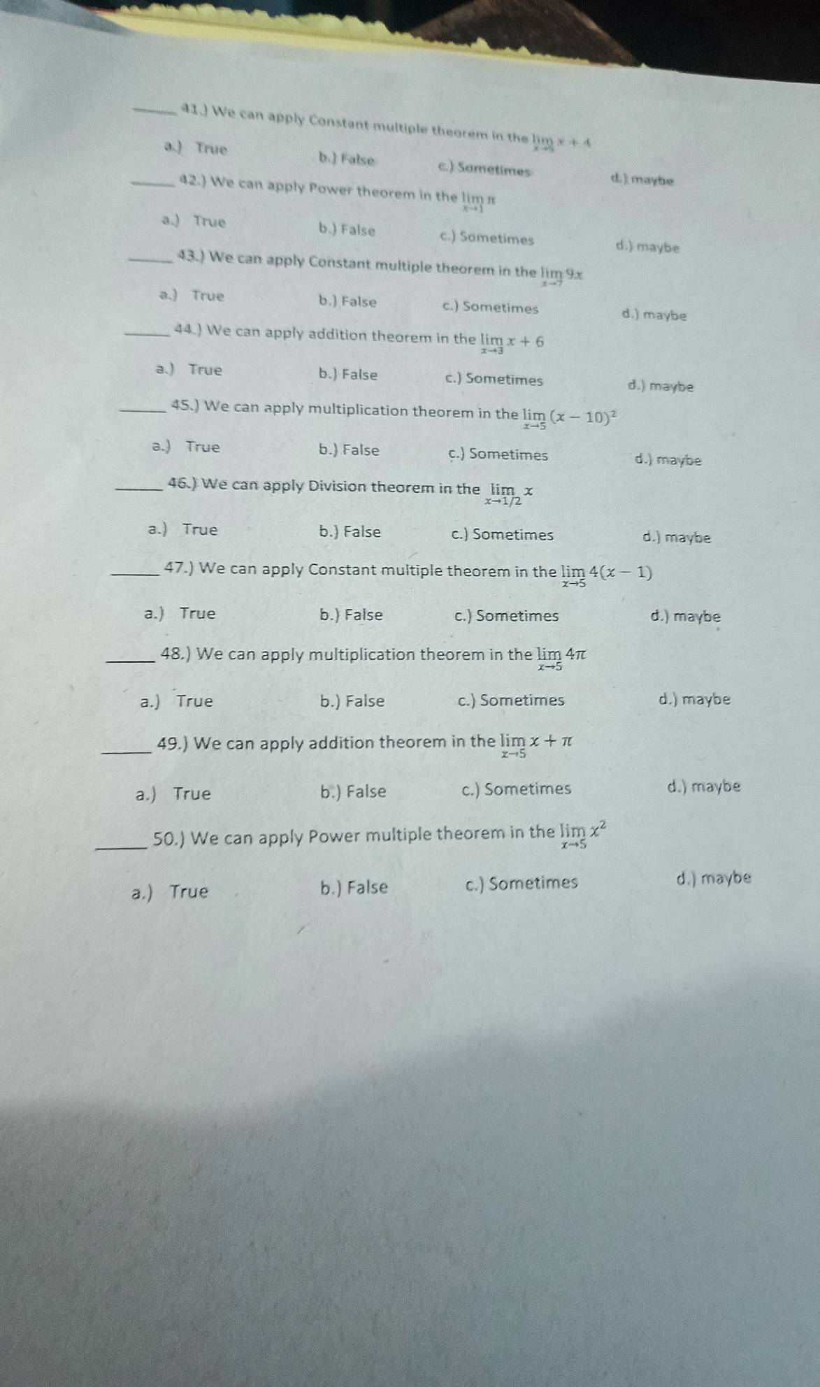 41.) We can apply Constant multiple theorem in the limlimits _xto 3x+4
a.) True b.) False c.) Sometimes
d. ) maybe
_42.) We can apply Power theorem in the l limlimits _xto 1n
a.) True b.) False c.) Sametimes d.) maybe
_43.) We can apply Constant multiple theorem in the lim 9x
a.) True b.) False c.) Sometimes d.) maybe
_44.) We can apply addition theorem in the limlimits _xto 3x+6
a.) True b.) False c.) Sometimes d.) maybe
_45.) We can apply multiplication theorem in the limlimits _xto 5(x-10)^2
a.) True b.) False c.) Sometimes d.) maybe
_46.) We can apply Division theorem in the limlimits _xto 1/2x
a.) True b.) False c.) Sometimes d.) maybe
_47.) We can apply Constant multiple theorem in the limlimits _xto 54(x-1)
a.) True b.) False c.) Sometimes d.) maybe
_48.) We can apply multiplication theorem in the limlimits _xto 54π
a.) True b.) False c.) Sometimes d.) maybe
_49.) We can apply addition theorem in the limlimits _xto 5x+π
a.) True b.) False c.) Sometimes d.) maybe
_50.) We can apply Power multiple theorem in the limlimits _xto 5x^2
a.) True b.) False c.) Sometimes d.) maybe