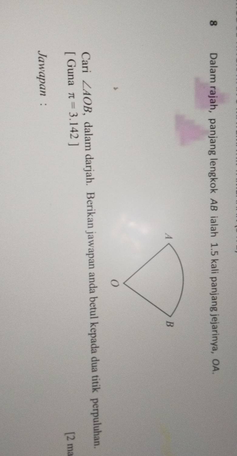 Dalam rajah, panjang lengkok AB ialah 1.5 kali panjang jejarinya, OA. 
Cari ∠ AOB , dalam darjah. Berikan jawapan anda betul kepada dua titik perpuluhan. 
[ Guna π =3.142] [2 ma 
Jawapan :