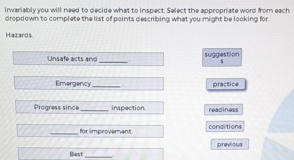 Invariably you will need to decide what to inspect. Select the appropriate word from each 
dropdown to complete the list of points describing what you might be looking for. 
Hazards. 
Unsafe acts and _suggestion 
s 
Emergency _practice 
Progress since _inspection. readiness 
conditions 
_for improvement. 
previous 
Best_ .