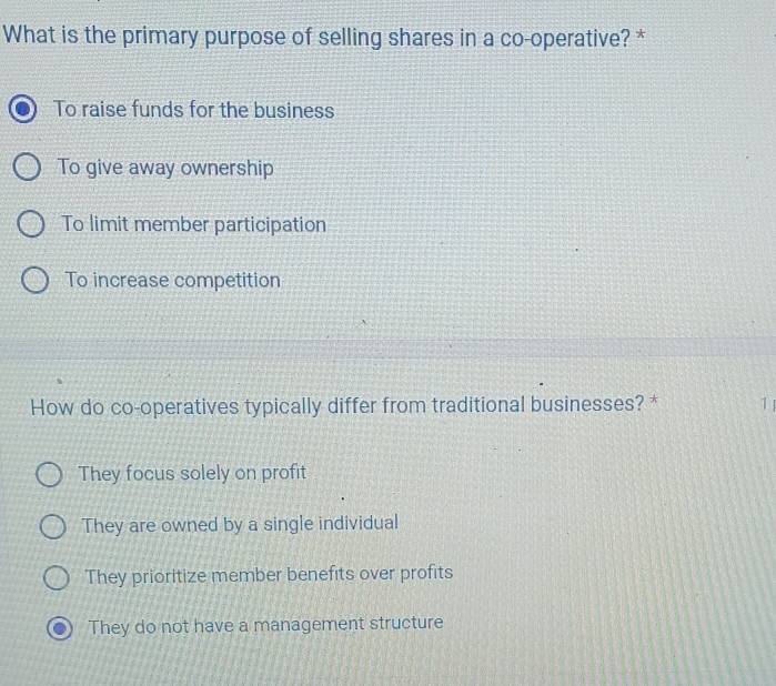 What is the primary purpose of selling shares in a co-operative? *
To raise funds for the business
To give away ownership
To limit member participation
To increase competition
How do co-operatives typically differ from traditional businesses? * 1
They focus solely on profit
They are owned by a single individual
They prioritize member benefits over profits
They do not have a management structure