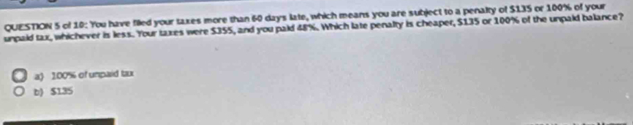 of 10: You have filed your taxes more than 60 days late, which means you are subject to a penalty of $135 or 100% of your
unpaid tax, whichever is less. Your taxes were $355, and you paid 48%. Which late penalty is cheaper, $135 or 100% of the unpaid balance?
a 100% of umpaid tax
b) $135