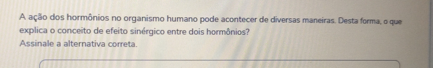 A ação dos hormônios no organismo humano pode acontecer de diversas maneiras. Desta forma, o que 
explica o conceito de efeito sinérgico entre dois hormônios? 
Assinale a alternativa correta.