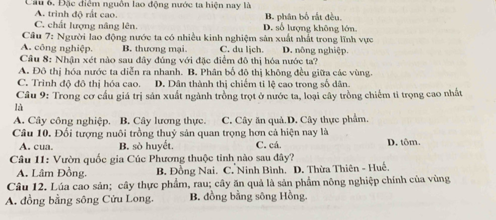 Cầu 6. Đặc điểm nguồn lao động nước ta hiện nay là
A. trình độ rất cao. B. phân bố rất đều.
C. chất lượng nâng lên. D. số lượng không lớn.
Câu 7: Người lao động nước ta có nhiều kinh nghiệm sản xuất nhất trong lĩnh vực
A. công nghiệp. B. thương mại. C. du ljch. D. nông nghiệp.
Câu 8: Nhận xét nào sau đây đúng với đặc điểm đô thị hóa nước ta?
A. Đô thị hóa nước ta diễn ra nhanh. B. Phân bố đô thị không đều giữa các vùng.
C. Trình độ đô thị hóa cao. D. Dân thành thị chiếm tỉ lệ cao trong số dân.
Câu 9: Trong cơ cấu giá trị sản xuất ngành trồng trọt ở nước ta, loại cây trồng chiếm tỉ trọng cao nhất
là
A. Cây công nghiệp. B. Cây lương thực. C. Cây ăn quả.D. Cây thực phẩm.
Câu 10. Đối tượng nuôi trồng thuỷ sản quan trọng hơn cả hiện nay là
A. cua. B. sò huyết. C. cá. D. tôm.
Câu 11: Vườn quốc gia Cúc Phương thuộc tỉnh nào sau đây?
A. Lâm Đồng. B. Đồng Nai. C. Ninh Bình. D. Thừa Thiên - Huế.
Câu 12. Lúa cao sản; cây thực phẩm, rau; cây ăn quả là sản phẩm nông nghiệp chính của vùng
A. đồng bằng sông Cửu Long. B. đồng bằng sông Hồng.