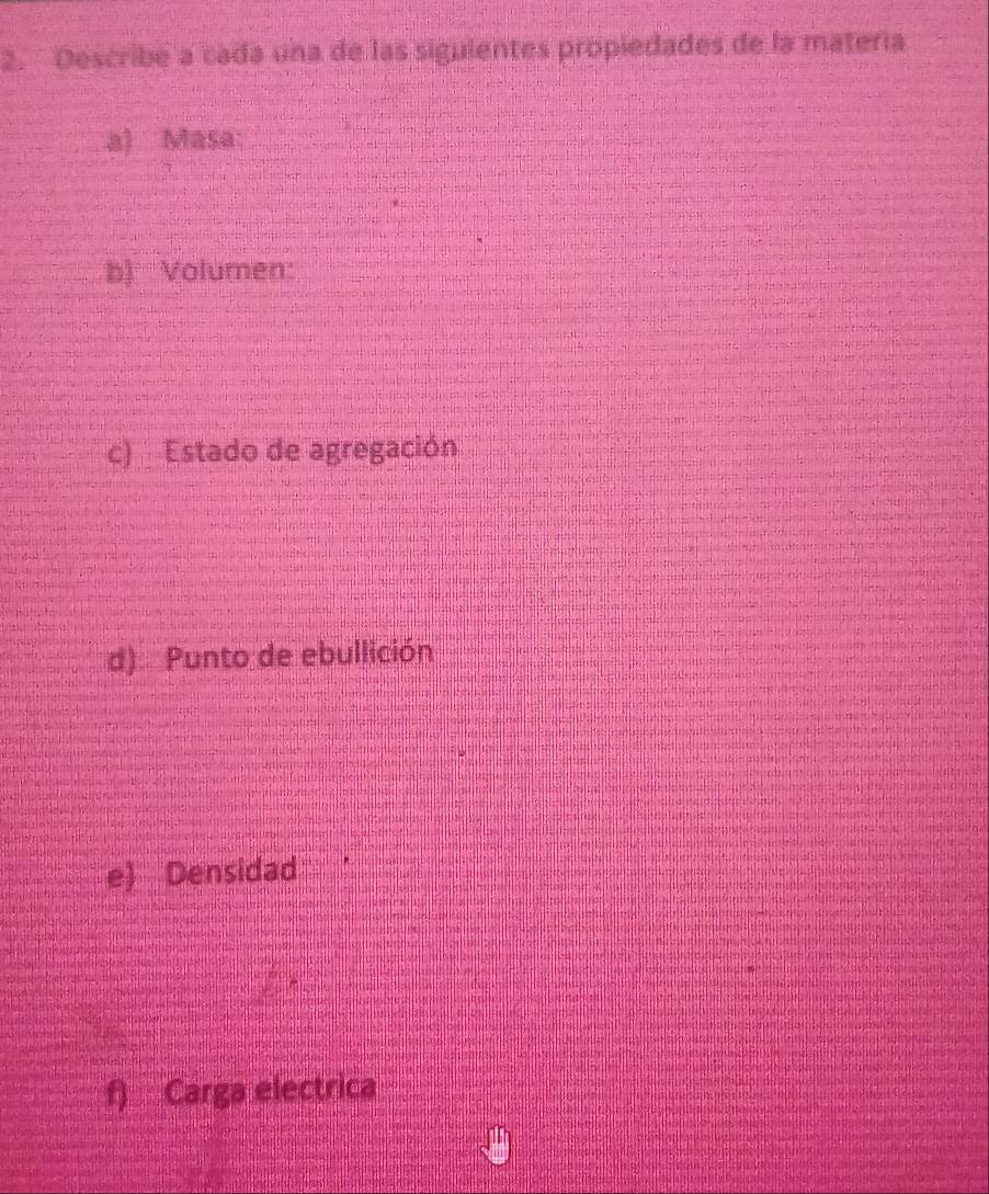 Describe a cada una de las siguientes propiedades de la matería 
a) Masa: 
b) Volumen: 
c) Estado de agregación 
d) Punto de ebullición 
e) Densidad 
f) Carga electrica