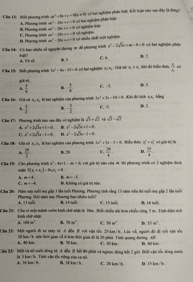 Biết phương trình ax^2+bx+c=0(a!= 0) có hai nghiệm phân biệt. Kết luận nào sau đây là đúng?
A. Phương trình ax^2-2bx+c=0 có hai nghiệm phân biệt.
B. Phương trình ax^2-2bx+c=0 có nghiệm kép.
C. Phương trình ax^2-2bx+c=0 vô nghiệm.
D. Phương trình ax^2-2bx+c=0 có nhiều nhất một nghiệm.
Câu 14: Có bao nhiêu số nguyên dương m đề phương trình x^2-2sqrt(3)x+m-4=0 có hai nghiệm phân
biệt?
A. Vô số. B. 5. C. 6. D. 7.
Câu 15: Biết phương trình 3x^2-4x-15=0 có hai nghiệm x_1;x_2. Giả sử x_1>x_2 khi đó biểu thức frac x_1x_2 có
giá trj.
A.  5/9  - 5/9 . C. −5. D. 5.
B.
Câu 16: Giả sử x_1,x_2 là hai nghiệm của phương trình 2x^2+3x-10=0. Khi đó tích x_1x_2 bằng
A.  3/2 . B. - 3/2 . C. -5. D. 5.
Câu 17: Phương trình nào sau đây có nghiệm là sqrt(3)+sqrt(2) và sqrt(3)-sqrt(2)
A. x^2+2sqrt(3)x+1=0. B. x^2-2sqrt(3)x+1=0.
C. x^2+2sqrt(3)x-1=0. D. x^2-2sqrt(3)x-1=0.
Câu 18: Giả sử x_1;x_2 là hai nghiệm của phương trình 2x^2+3x-5=0.Biểu thức x_1^(2+x_2^2 có giá trị là
A. frac 29)2. B. 29. C.  29/4 . D.  25/4 .
Câu 19: Cho phương trình x^2-4x+1-m=0 0, với giá trị nào của m thì phương trình có 2 nghiệm thoả
mãn 5(x_1+x_2)-4x_1x_2=0.
A. m=4. B. m=-5.
C. m=-4. D. Không có giá trị nào.
Câu 20: Năm nay tuổi mẹ gấp 3 lần tuổi Phương. Phương tính rằng 13 năm nữa thì tuổi mẹ gắp 2 lần tuổi
Phương. Hỏi năm nay Phương bao nhiêu tuổi?
A. 13 tuổi. B. 14 tuổi. C. 15 tuổi. D. 16 tuổi.
Câu 21: Chu vi một mảnh vườn hình chữ nhật là 30m . Biết chiều dài hơn chiều rộng 5 m . Tính diện tích
hình chữ nhật.
A. 100m^2. B. 70m^2. C. 50m^2. D. 55m^2.
Câu 22: Một người đi xe máy từ A đến B với vận tốc 25 km/h. Lúc ve^(frac 1) 3, người đó đi với vận tốc
30 km /h nên thời gian về ít hơn thời gian đi là 20 phút. Tính quang đường AB .
A. 40 km . B. 70 km . C. 50 km . D. 60 km .
Cầu 23: Một ca nô xuôi dòng từ A đến B hết 80 phút và ngược dòng hết 2 giờ. Biết vận tốc dòng nước
là 3 km /h . Tính vận tốc riêng của ca nô.
A. 16 km / h . B. 18 km / h . C. 20 km / h . D. 15 km / h .