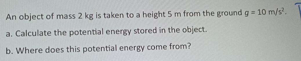 An object of mass 2 kg is taken to a height 5 m from the ground g=10m/s^2. 
a. Calculate the potential energy stored in the object. 
b. Where does this potential energy come from?