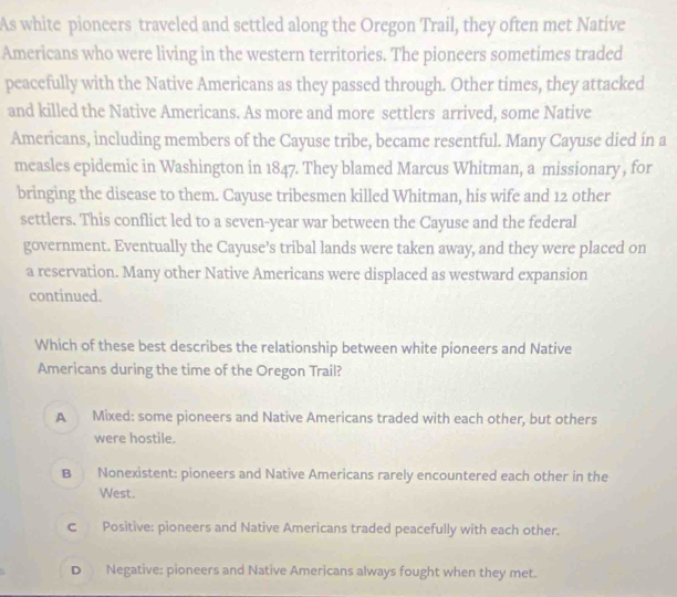 As white pioneers traveled and settled along the Oregon Trail, they often met Native
Americans who were living in the western territories. The pioneers sometimes traded
peacefully with the Native Americans as they passed through. Other times, they attacked
and killed the Native Americans. As more and more settlers arrived, some Native
Americans, including members of the Cayuse tribe, became resentful. Many Cayuse died in a
measles epidemic in Washington in 1847. They blamed Marcus Whitman, a missionary , for
bringing the disease to them. Cayuse tribesmen killed Whitman, his wife and 12 other
settlers. This conflict led to a seven-year war between the Cayuse and the federal
government. Eventually the Cayuse’s tribal lands were taken away, and they were placed on
a reservation. Many other Native Americans were displaced as westward expansion
continued.
Which of these best describes the relationship between white pioneers and Native
Americans during the time of the Oregon Trail?
A Mixed: some pioneers and Native Americans traded with each other, but others
were hostile.
B Nonexistent: pioneers and Native Americans rarely encountered each other in the
West.
c Positive: pioneers and Native Americans traded peacefully with each other.
D Negative: pioneers and Native Americans always fought when they met.