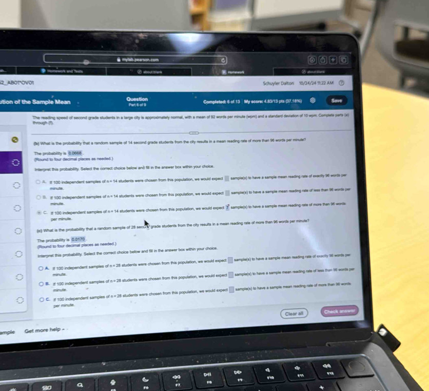 mylab.pearson.com C
9 Homewark and Tests ⑦ about blank Homeaok
7 AB01°OV01 Schuyler Dalton 10/24/24 11:22 AM
ution of the Sample Mean Question Part 6 of 9 Completed: 6 of 13  My score: 4.83/13 pts (37.18%) Save
through (1). The reading speed of second grade students in a large city is approximatey normal, with a mean of 92 words per minute (wpm) and a standard deviation of 10 wpm. Complete parts (x)
(b) What is the probability that a random sample of 14 second grade students from the city results in a mean reading rate of more than 96 words per minule?
The probability is 0.0668
(Round to four decimal places as needed.)
Interpret this probability. Select the correct choice below and fill in the answer box within your choice.
A. I 100 independent samples of n=14 i students were chosen from this population, we would expect □ sample(s) to have a sample mean reading rate of exactly 96 worts per
minute
B. I 100 independent samples of n=14 students were chosen from this population, we would expect □ sample(s) to have a sample mean reading rate of less than 96 words per
minute.
C. I 100 independent samples of n=14 students were chosen from this population, we would expect vector _ Z sample(s) to have a sample mean reading rate of more than 96 words
per minute.
(c) What is the probability that a random sample of 28 secor grade students from the city results in a mean reading rate of more than 96 words per minute?
The probability is 0.0170
(Round to four decimal places as needed.)
Interpret this probability. Select the correct choice below and fill in the answer box within your choice.
A. If 100 independent samples of n=28 students were chosen from this population, we would expect □ sample(s) to have a sample mean reading rate of exactly 96 words per
minuta
B.  100 independent samples of n=28 students were chosen from this population, we would expect □ sample(s) to have a sample mean reading rate of less thun 96 words per
minute
C. If 190 independent samples of n=28 students were chosen from this population, we would expect □ sample(s) to have a sample mean reading rate of more than 96 words
per minute.
Clear all Check answer
ample Get more help - 
Dii ∞
m
m
"
97
a
F