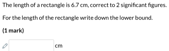 The length of a rectangle is 6.7 cm, correct to 2 significant figures. 
For the length of the rectangle write down the lower bound. 
(1 mark)
□ cm