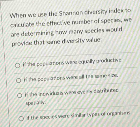 When we use the Shannon diversity index to
calculate the effective number of species, we
are determining how many species would
provide that same diversity value:
if the populations were equally productive.
if the populations were all the same size.
if the individuals were evenly distributed
spatially.
if the species were similar types of organisms.