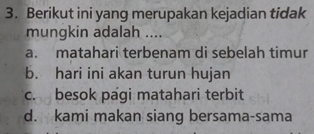 Berikut ini yang merupakan kejadian tidak
mungkin adalah ....
a. matahari terbenam di sebelah timur
b. hari ini akan turun hujan
c. besok pági matahari terbit
d. kami makan siang bersama-sama