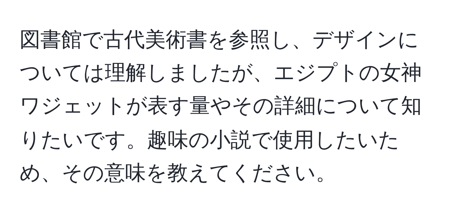 図書館で古代美術書を参照し、デザインについては理解しましたが、エジプトの女神ワジェットが表す量やその詳細について知りたいです。趣味の小説で使用したいため、その意味を教えてください。