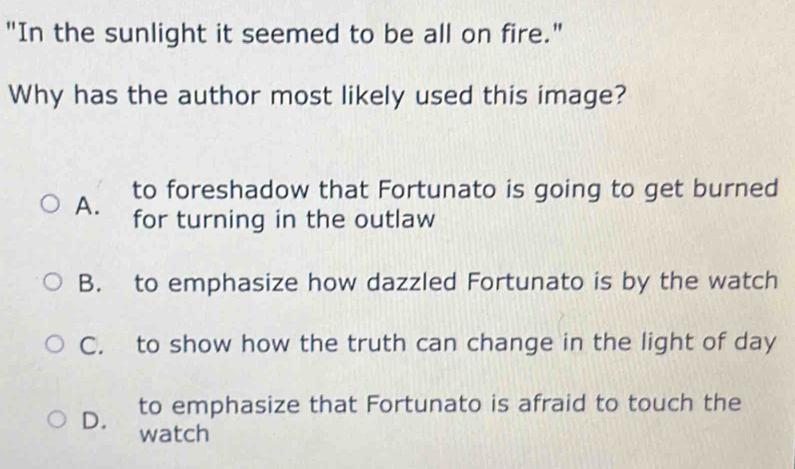 "In the sunlight it seemed to be all on fire."
Why has the author most likely used this image?
to foreshadow that Fortunato is going to get burned
A. for turning in the outlaw
B. to emphasize how dazzled Fortunato is by the watch
C. to show how the truth can change in the light of day
to emphasize that Fortunato is afraid to touch the
D. watch