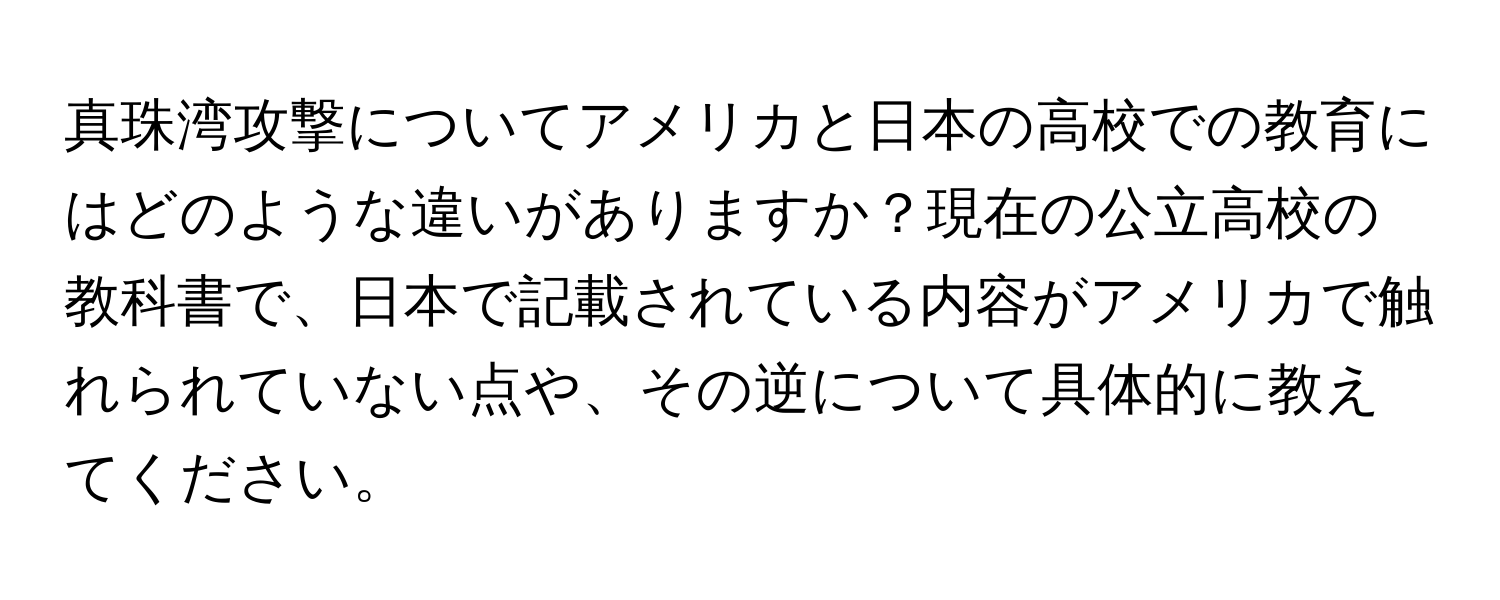 真珠湾攻撃についてアメリカと日本の高校での教育にはどのような違いがありますか？現在の公立高校の教科書で、日本で記載されている内容がアメリカで触れられていない点や、その逆について具体的に教えてください。