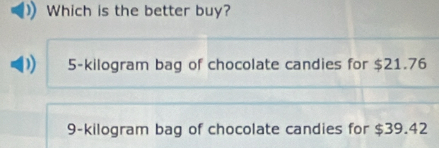 Which is the better buy?
5-kilogram bag of chocolate candies for $21.76
9-kilogram bag of chocolate candies for $39.42