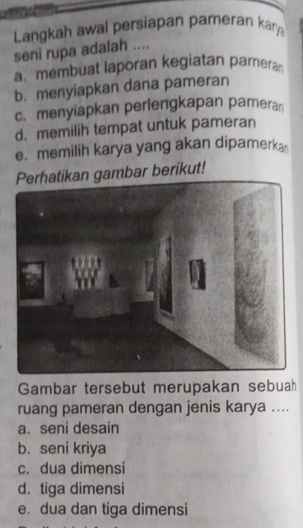 Langkah awal persiapan pameran kary
seni rupa adalah ....
a. membuat laporan kegiatan pamera
b. menyiapkan dana pameran
c. menyiapkan perlengkapan pameran
d. memilih tempat untuk pameran
e.memilih karya yang akan dipamerka
gambar berikut!
Gambar tersebut merupakan sebuah
ruang pameran dengan jenis karya ....
a. seni desain
b. seni kriya
c. dua dimensi
d. tiga dimensi
e. dua dan tiga dimensi