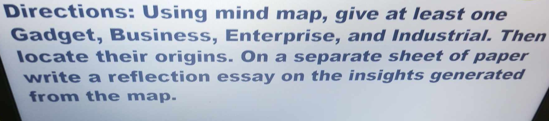 Directions: Using mind map, give at least one 
Gadget, Business, Enterprise, and Industrial. Then 
locate their origins. On a separate sheet of paper 
write a reflection essay on the insights generated 
from the map.