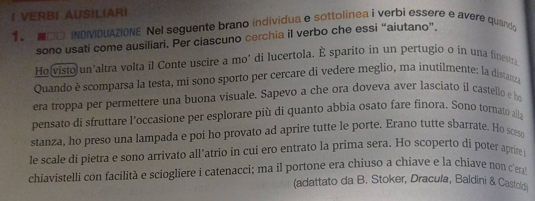 VERBI AUSILIARI 
1. ■ □□ INDIVIDUAZIONE Nel seguente brano individua e sottolínea i verbi essere e avere quando 
sono usati come ausiliari. Per ciascuno cerchia il verbo che essi “aiutano”. 
Ho visto un’altra volta il Conte uscire a mo’ di lucertola. È sparito in un pertugio o in una finestra, 
Quando è scomparsa la testa, mi sono sporto per cercare di vedere meglio, ma inutilmente: la distanza 
era troppa per permettere una buona visuale. Sapevo a che ora doveva aver lasciato il castello e ho 
pensato di sfruttare l’occasione per esplorare più di quanto abbia osato fare finora. Sono tornato alla 
stanza, ho preso una lampada e poi ho provato ad aprire tutte le porte. Erano tutte sbarrate. Ho sceso 
le scale di pietra e sono arrivato all’atrio in cui ero entrato la prima sera. Ho scoperto di poter aprire j 
chiavistelli con facilità e sciogliere i catenacci; ma il portone era chiuso a chiave e la chiave non c’era! 
(adattato da B. Stoker, Dracula, Baldini & Castoldi)