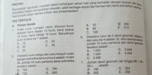 PROYEK
Rancanglah tiga buah masalah dalam kehidupan sehari-hari yang berkaitan dengan barisan dan de
aritmetika! Dalam memecahkan masalah, ujilah berbagai aturan dari barisan dan deret aritmetikal Lapora
hasil proyek dalam bentuk tulisan dan presentasikan!
TES TERTULIS
A. Pilihan Ganda
1. Pada suatu ruangan rapat, disusun kursi A. 32 D. 256
dengan baris depan 12 kursi, baris kedua C. 128 B. 64 E. 512
14 kursi, baris ketiga 16 kursi, Banyaknya
kursi di baris ke -7 adalah . . . . 6. Diketahui suku ke -2 deret geometri adaah
A. 18 D. 24
dan suku ke -4 adalah 16. Jika rasionya posy
B. 20 E. 26 jumlah 10 suku pertama dari deret geoe
C. 22 tersebut adalah . . . D. 2.048
2. Diketahui suku ketiga dan suku ketujuh suatu A. 1.022 B. 1.024 E. 4.094
barisan aritmetika berturut-turut adalah 14 dan C. 2.046
26. Jumlah 20 suku pertama deret aritmetika
tersebut adalah . . . . 7. Jumlah deret geometri tak hingga 96+48=
24+... adalah . . . .
A. 700 D. 790 D. 224
B 730 E. 820 A. 192 B. 202 E. 232