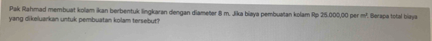 Pak Rahmad membuat kolam ikan berbentuk lingkaran dengan diameter 8 m. Jika biaya pembuatan kolam Rp 25.000,00 per m^2. Berapa total biaya 
yang dikeluarkan untuk pembuatan kolam tersebut?