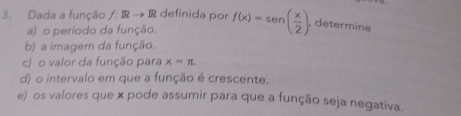 Dada a função f:IRto IR definida por f(x)=sen ( x/2 ), , determine 
a) o período da função. 
b) a imagem da função. 
c) o valor da função para x=π , 
d) o intervalo em que a função é crescente. 
e) os valores que x pode assumir para que a função seja negativa.