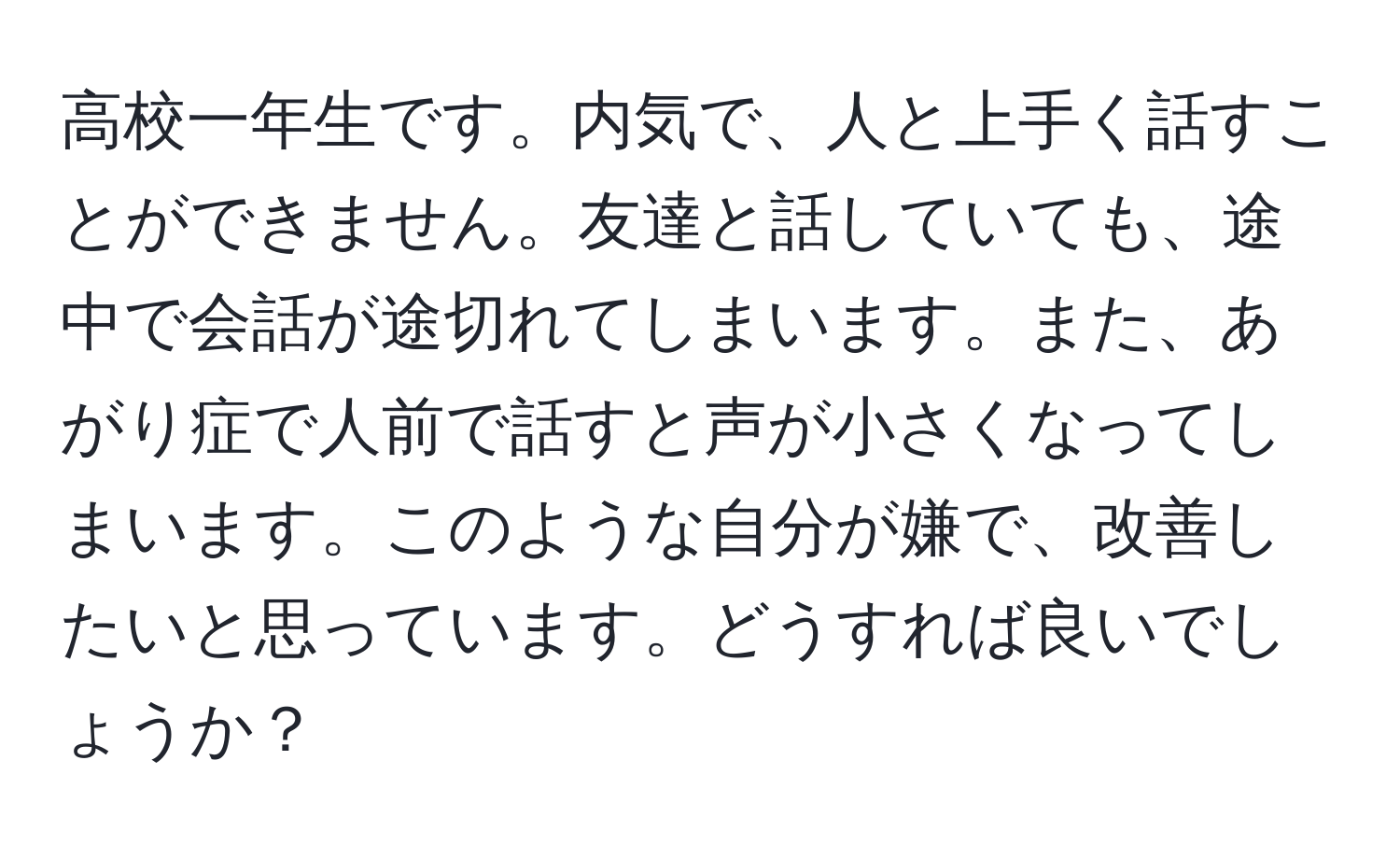 高校一年生です。内気で、人と上手く話すことができません。友達と話していても、途中で会話が途切れてしまいます。また、あがり症で人前で話すと声が小さくなってしまいます。このような自分が嫌で、改善したいと思っています。どうすれば良いでしょうか？