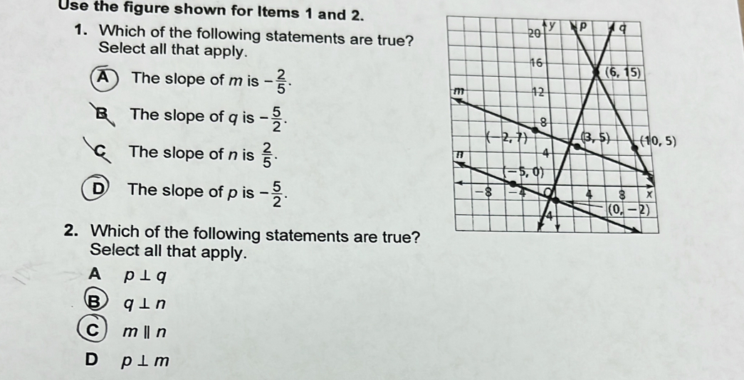 Use the figure shown for Items 1 and 2.
1. Which of the following statements are true?
Select all that apply.
A  The slope of m is - 2/5 .
B The slope of q is - 5/2 .
C The slope of n is  2/5 .
D The slope of p is - 5/2 .
2. Which of the following statements are true?
Select all that apply.
A p⊥ q
B q⊥ n
C mbeginvmatrix endvmatrix n
D p⊥ m