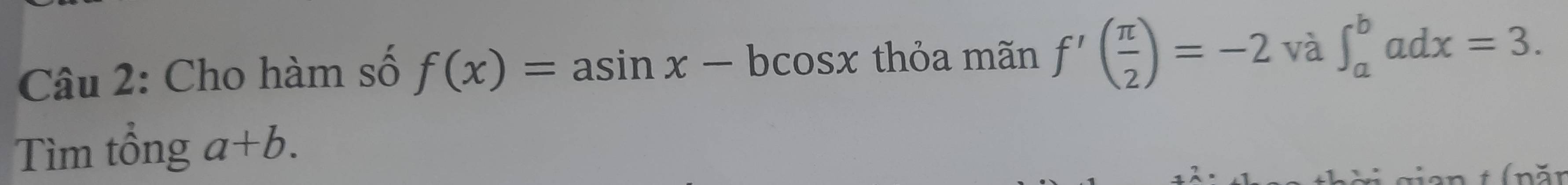 Cho hàm số f(x)=asin x-bcos x thỏa mãn f'( π /2 )=-2 và ∈t _a^badx=3. 
Tìm tông a+b.