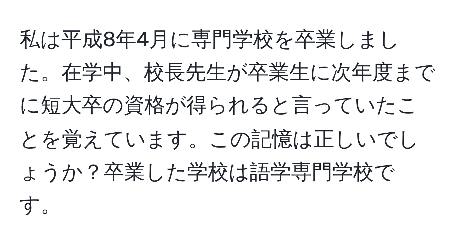 私は平成8年4月に専門学校を卒業しました。在学中、校長先生が卒業生に次年度までに短大卒の資格が得られると言っていたことを覚えています。この記憶は正しいでしょうか？卒業した学校は語学専門学校です。