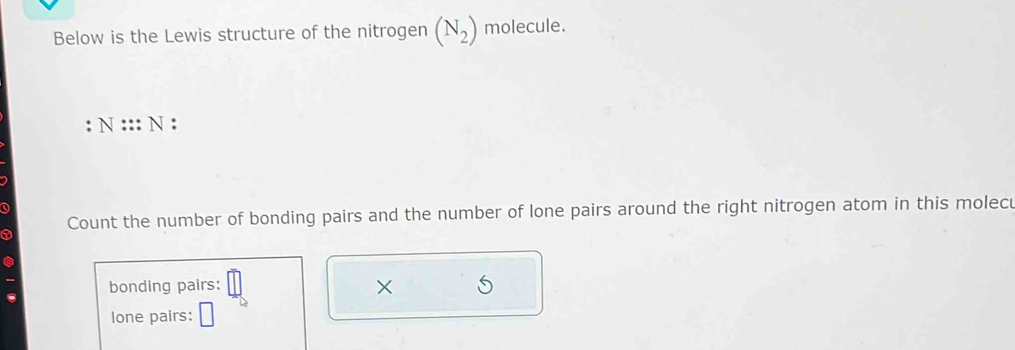 Below is the Lewis structure of the nitrogen (N_2) molecule. 
. N:::N : 
Q 
a Count the number of bonding pairs and the number of lone pairs around the right nitrogen atom in this molecu 
bonding pairs: 
× 
lone pairs: