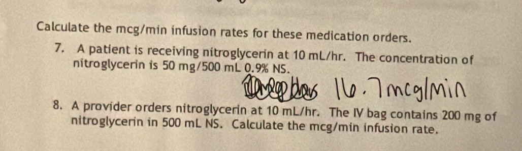 Calculate the mcg/min infusion rates for these medication orders. 
7. A patient is receiving nitroglycerin at 10 mL/hr. The concentration of 
nitroglycerin is 50 mg/500 mL 0.9% NS. 
8. A provider orders nitroglycerin at 10 mL/hr. The IV bag contains 200 mg of 
nitroglycerin in 500 mL NS. Calculate the mcg/min infusion rate.