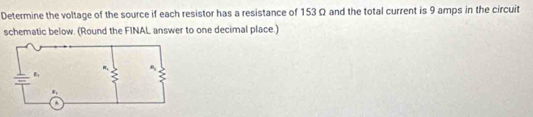 Determine the voltage of the source if each resistor has a resistance of 153Ω and the total current is 9 amps in the circuit
schematic below. (Round the FINAL answer to one decimal place.)