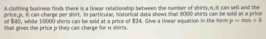 A clothing business finds there is a linear relationship between the number of shirts, n,it can sell and the 
price, p, it can charge per shirt. In particular, historical data shows that 8000 shirts can be sold at a price 
of $40, while 10000 shirts can be sold at a price of $24. Give a linear equation in the form p=mn+b
that gives the price p they can charge for n shirts.