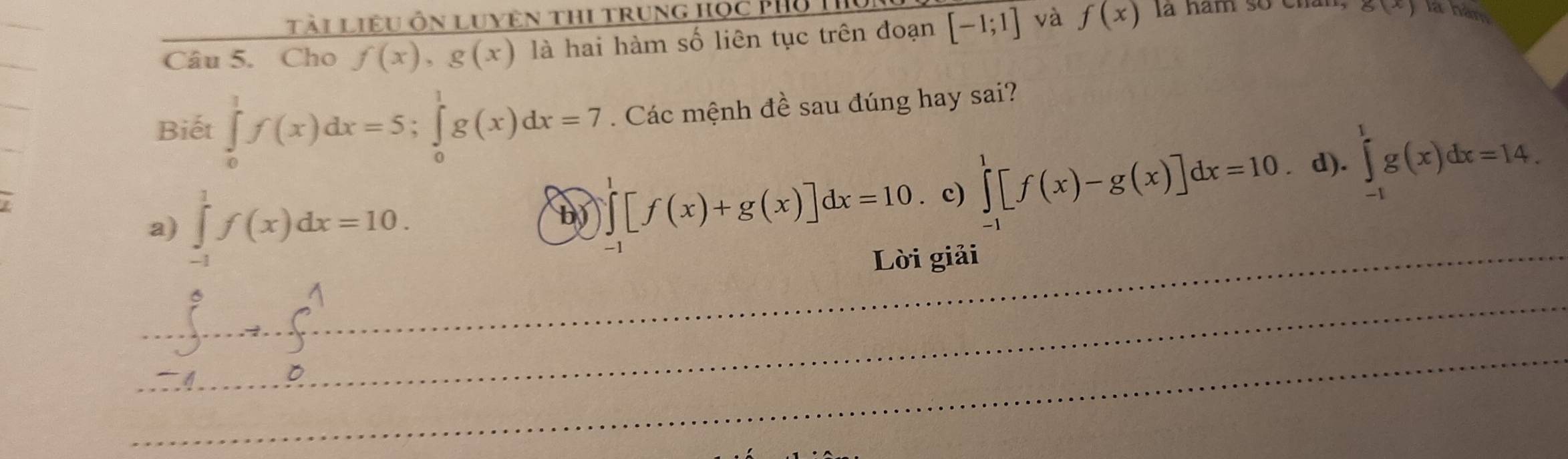 Tài liệu ôn luyện thi trung học Phổ T
Câu 5. Cho f(x), g(x) là hai hàm số liên tục trên đoạn [-1;1] và f(x) la ham so chân, g(x) là hàm
Biết ∈tlimits _0^1f(x)dx=5; ∈tlimits _0^1g(x)dx=7. Các mệnh đề sau đúng hay sai?
a) ∈tlimits _(-1)^1f(x)dx=10. . c) ∈tlimits _(-1)^1[f(x)-g(x)]dx=10 d). ∈tlimits _(-1)^1g(x)dx=14. 
L
b ∈tlimits _(-1)^1[f(x)+g(x)]dx=10
_Lời giải
_
__ _