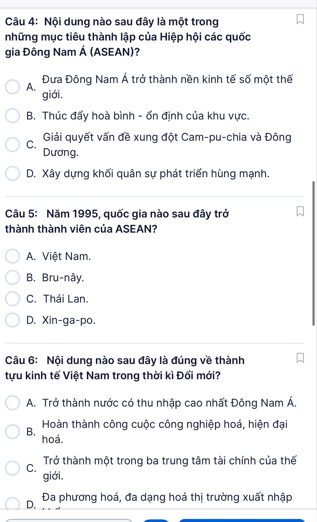 Nội dung nào sau đây là một trong
những mục tiêu thành lập của Hiệp hội các quốc
gia Đông Nam Á (ASEAN)?
Đưa Đông Nam Á trở thành nền kinh tế số một thế
A.
giới.
B. Thúc đẩy hoà bình - ổn định của khu vực.
Giải quyết vấn đề xung đột Cam-pu-chia và Đông
C.
Dương.
D. Xây dựng khối quân sự phát triển hùng mạnh.
Câu 5: Năm 1995, quốc gia nào sau đây trở
thành thành viên của ASEAN?
A. Việt Nam.
B. Bru-nây.
C. Thái Lan.
D. Xin-ga-po.
Câu 6: Nội dung nào sau đây là đúng về thành
tựu kinh tế Việt Nam trong thời kì Đổi mới?
A. Trở thành nước có thu nhập cao nhất Đông Nam Á.
Hoàn thành công cuộc công nghiệp hoá, hiện đại
B.
hoá.
Trở thành một trong ba trung tâm tài chính của thế
C.
giới.
Đa phương hoá, đa dạng hoá thị trường xuất nhập
D.