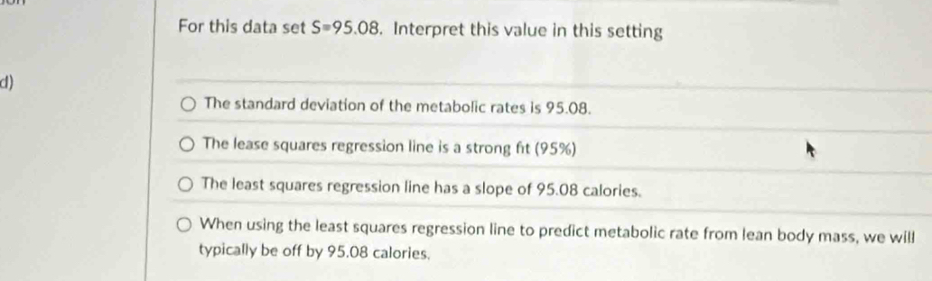 For this data set S=95.08. Interpret this value in this setting 
d) 
The standard deviation of the metabolic rates is 95.08. 
The lease squares regression line is a strong ft (95%) 
The least squares regression line has a slope of 95.08 calories. 
When using the least squares regression line to predict metabolic rate from lean body mass, we will 
typically be off by 95.08 calories.