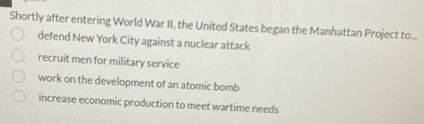 Shortly after entering World War II, the United States began the Manhattan Project to...
defend New York City against a nuclear attack
recruit men for military service
work on the development of an atomic bomb
increase economic production to meet wartime needs