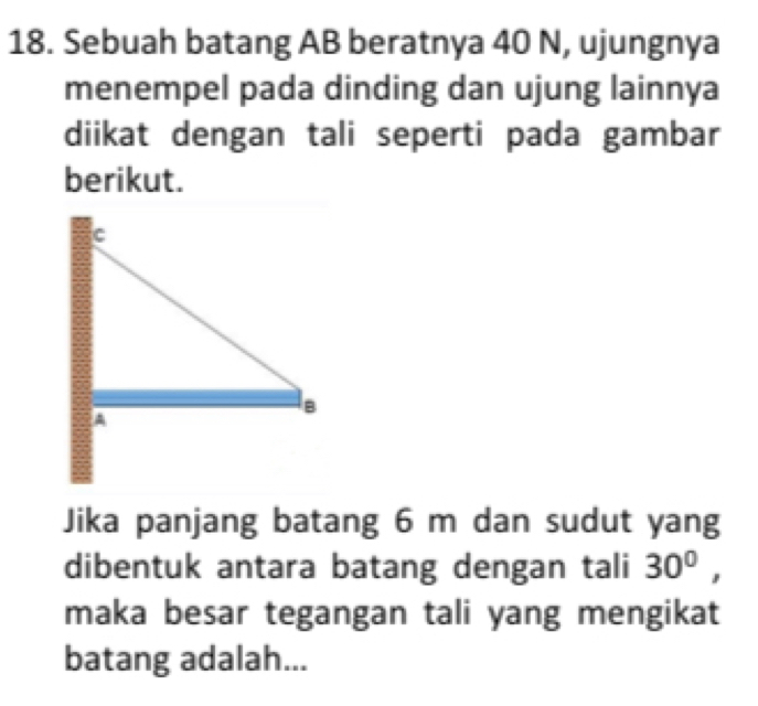 Sebuah batang AB beratnya 40 N, ujungnya 
menempel pada dinding dan ujung lainnya 
diikat dengan tali seperti pada gambar 
berikut. 
Jika panjang batang 6 m dan sudut yang 
dibentuk antara batang dengan tali 30^0, 
maka besar tegangan tali yang mengikat 
batang adalah...