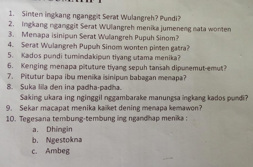 Sinten ingkang nganggit Serat Wulangreh? Pundi?
2. Ingkang nganggit Serat WUlangreh menika jumeneng nata wonten
3. Menapa isinipun Serat Wulangreh Pupuh Sinom?
4. Serat Wulangreh Pupuh Sinom wonten pinten gatra?
5. Kados pundi tumindakipun tiyang utama menika?
6. Kenging menapa pituture tiyang sepuh tansah dipunemut-emut?
7. Pitutur bapa ibu menika isinipun babagan menapa?
8. Suka lila den ina padha-padha.
Saking ukara ing nginggil nggambarake manungsa ingkang kados pundi?
9. Sekar macapat menika kaiket dening menapa kemawon?
10. Tegesana tembung-tembung ing ngandhap menika :
a. Dhingin
b. Ngestokna
c. Ambeg