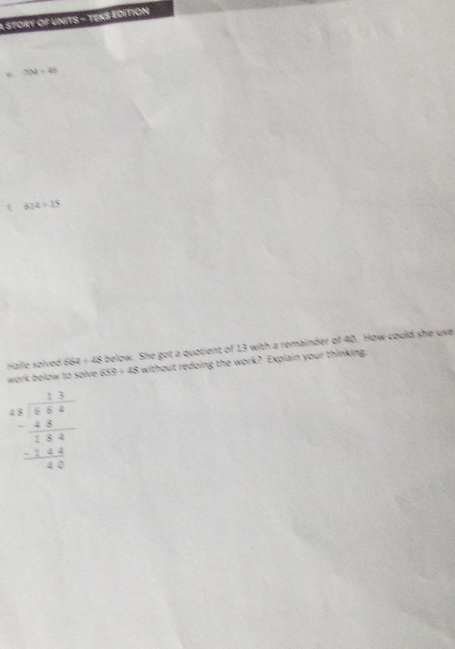 A STORY OF UNITS - TEKS ÉdITION
704/ 42
824/ 15
Halle solved 564/ 48 below. She got a quotient of 13 with a remainder of 40. How could she use 
work below to solve . 659/ 48 without redoing the work? Explain your thinking
beginarrayr 4.5 -frac 8 3/8  hline 184 -144 hline 80endarray