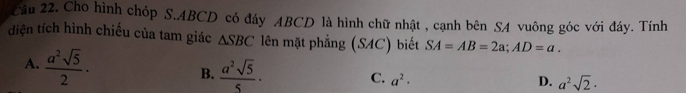 Cầu 22. Cho hình chóp S. ABCD có đáy ABCD là hình chữ nhật , cạnh bên SA vuông góc với đáy. Tính
diện tích hình chiếu của tam giác △ SBC lên mặt phẳng (SAC) biết SA=AB=2a; AD=a.
A.  a^2sqrt(5)/2 ·
B.  a^2sqrt(5)/5 · C. a^2·
D. a^2sqrt(2)·