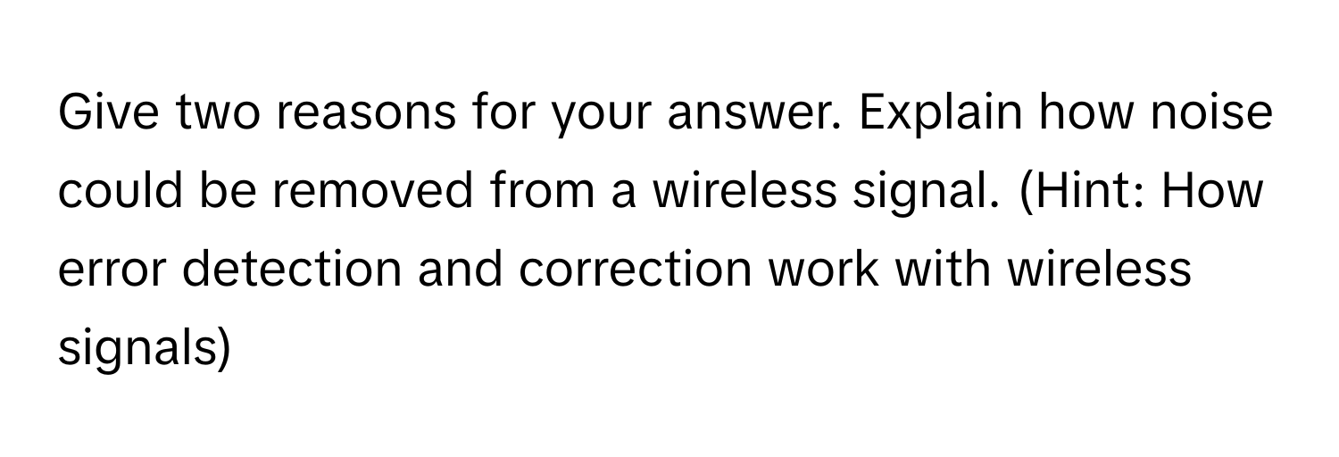 Give two reasons for your answer. Explain how noise could be removed from a wireless signal. (Hint: How error detection and correction work with wireless signals)