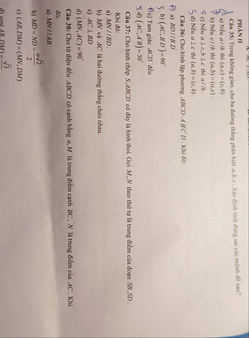 PHÀN II
Câu 35: Trong không gian, cho ba đường thẳng phân biệt a, b, c. Xác định tính đúng sai các mệnh đề sau?
a) Nếu a//b thì (a,c)=(c,b).
b) Nếu c//b thì (a,b)=(a,c).
S c) Nếu a⊥ c, b⊥ c thì a//b. 
, d) Nếu a⊥ c thì (a,b)=(c,b). 
Câu 36: Cho hình lập phương ABCD ABCD. Khi đó:
a) BD//B'D'
b) (AC,B'D')=90°
( c) Tam giác 1CD 0 đều
5 d) (AC,A'B)=30°
Câu 37: Cho hình chóp S. ABCD có đáy là hình thoi. Gọi M, N theo thứ tự là trung điểm của đoạn SB, SD.
Khi đó:
a) MN//BD. 
b) MN và AC là hai đường thẳng chéo nhau.
c) AC⊥ BD
d) (MN,AC)=90°
Câu 38: Cho tứ diện đều ABCD có cạnh bằng a, M là trung điểm cạnh BC , N là trung điểm của AC. Khi
đó:
a) MN//AB
b) MD=ND= asqrt(2)/2 
c) (AB,DM)=(MN,DM)
d) cos (ABDM)=frac sqrt(3)
