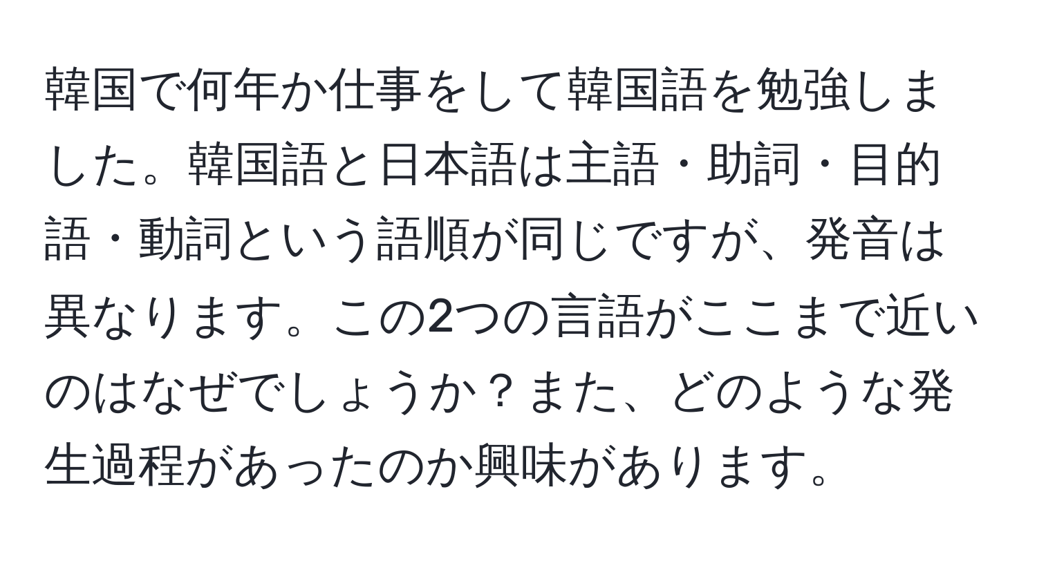 韓国で何年か仕事をして韓国語を勉強しました。韓国語と日本語は主語・助詞・目的語・動詞という語順が同じですが、発音は異なります。この2つの言語がここまで近いのはなぜでしょうか？また、どのような発生過程があったのか興味があります。