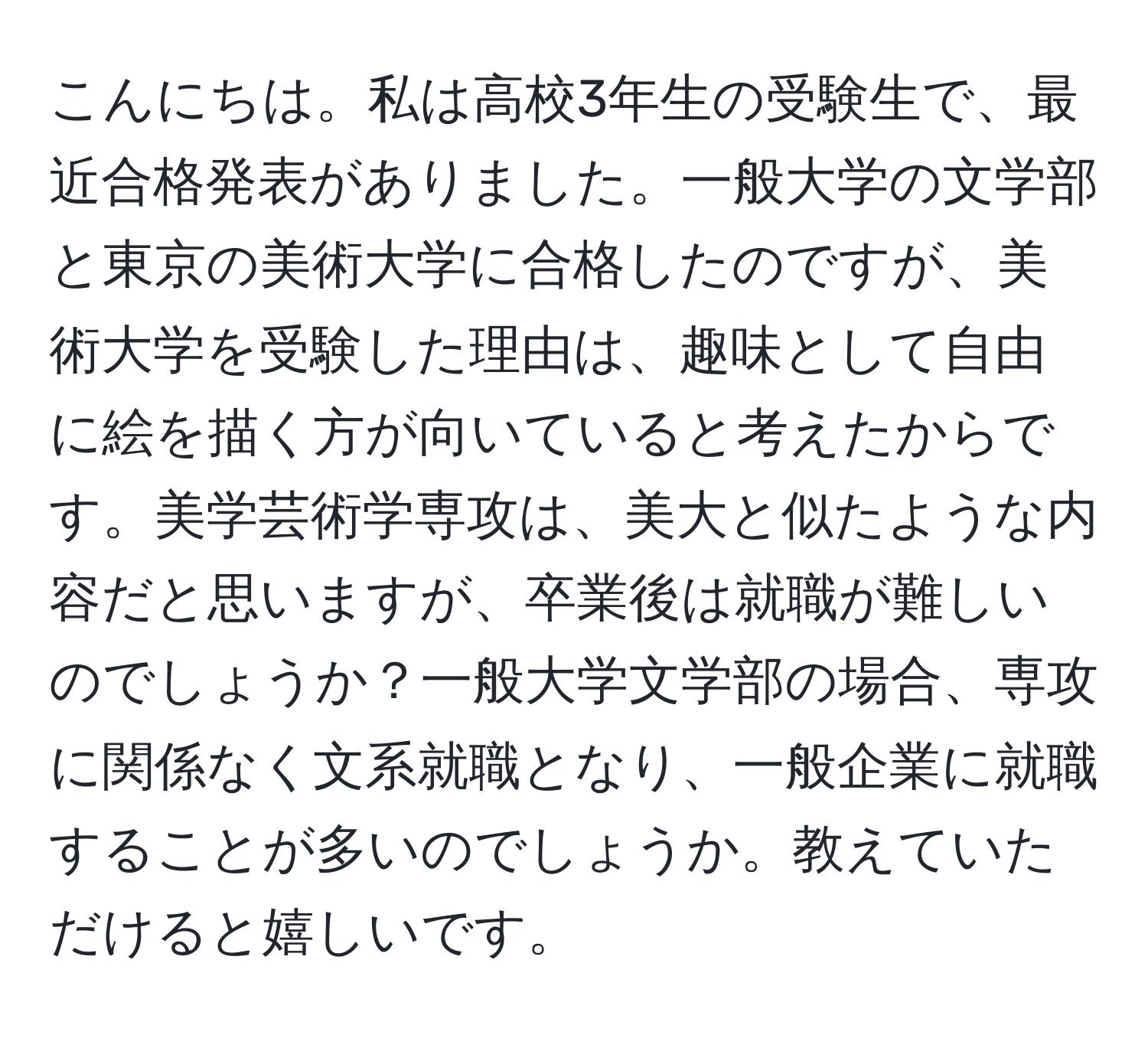 こんにちは。私は高校3年生の受験生で、最近合格発表がありました。一般大学の文学部と東京の美術大学に合格したのですが、美術大学を受験した理由は、趣味として自由に絵を描く方が向いていると考えたからです。美学芸術学専攻は、美大と似たような内容だと思いますが、卒業後は就職が難しいのでしょうか？一般大学文学部の場合、専攻に関係なく文系就職となり、一般企業に就職することが多いのでしょうか。教えていただけると嬉しいです。