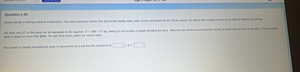 Jenna's family is having a back to-schood party. They have selected a caterer who will provide snacks, soda, water, dinner, and dessert for $17.50 per person. The caterer also charges a servce foe of $750 for ddiery and prls 
The total cost (C) of the party can be expressed by the equation C=200+17.5 Sp, where p is the number of people attending the party. Determine the minimum and maximum number of quests they can lave at the pany f lers peet 
want to spend no more than $800. For each drop-down, select the correct value. 
The number of people attending the party is represented by p and has the constraints of □ sp≤ □