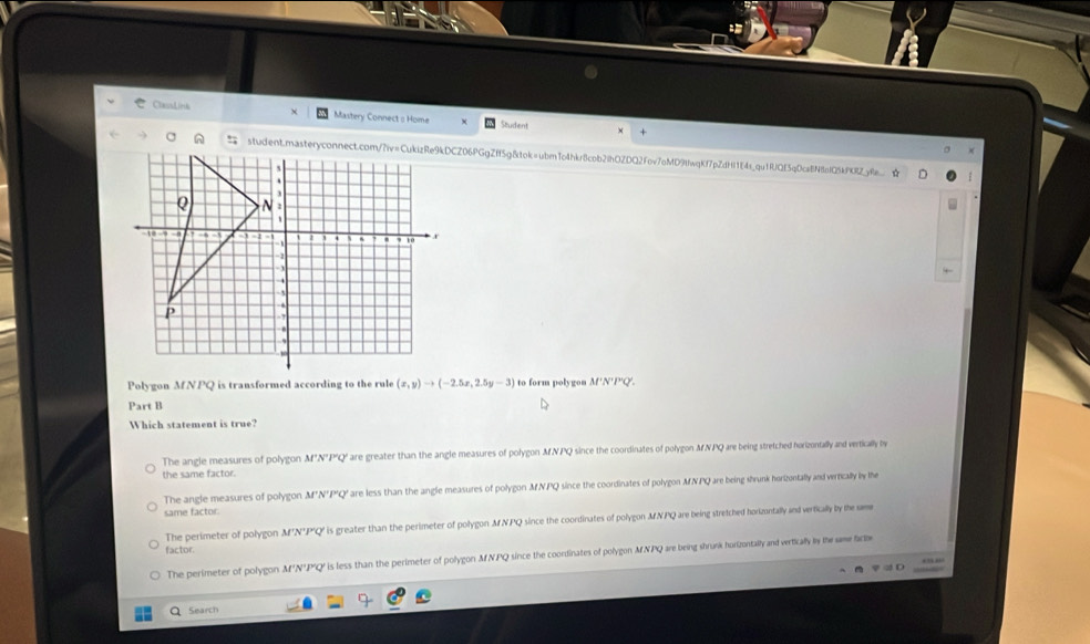 ClausLirs Mastery Connect s Home Student +
student.masteryconnect.com/?iv=CukizRe9kDCZ06PGgZff5g8tok=ubmn1o4hkr8cob2ihOZDQ2fov7oMD9fwqKf7pZdHI1E4s_qu1RJQE5qDcaEN8afQ5kP0RZyRe.
Polygon MNPQ is transformed according to the rule (x,y)to (-2.5x,2.5y-3) to form polygon M'N'P'Q'.
Part B
Which statement is true?
The angle measures of polygon M°N°P'Q' are greater than the angle measures of polygon MNPQ since the coordinates of polygon MNPQ are being stretched horizontally and vertically by
the same factor.
The angle measures of polygon M'N'P'Q' are less than the angle measures of polygon MNPQ since the coordinates of polygon MNPQ are being shrunk horizuntally and vertically by the
same factor.
The perimeter of polygon M'N'P'Q' is greater than the perimeter of polygon MNPQ since the coordinates of polygon MNPQ are being stretched horizontally and vertically by the se
factor.
The perimeter of polygon M'N'P'Q' is less than the perimeter of polygon MNPQ since the coordinates of polygon MNPQ are being shrunk horizontally and wertically by the same facte
Q Search